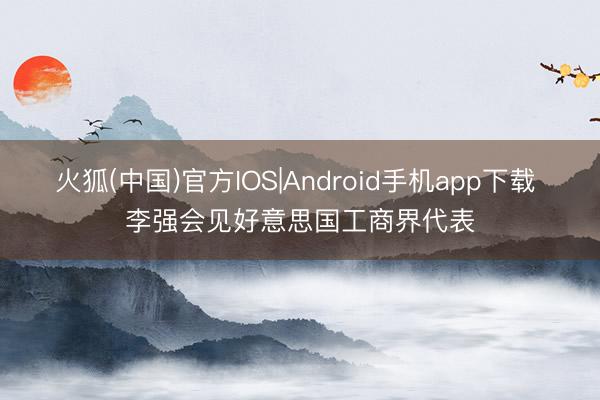 火狐(中国)官方IOS|Android手机app下载 李强会见好意思国工商界代表