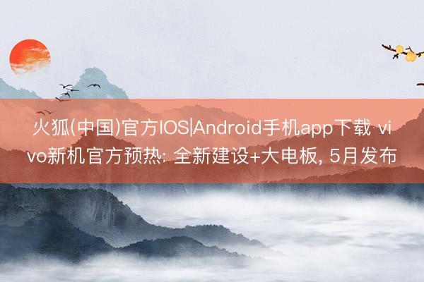 火狐(中国)官方IOS|Android手机app下载 vivo新机官方预热: 全新建设+大电板， 5月发布