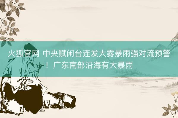 火狐官网 中央赋闲台连发大雾暴雨强对流预警！广东南部沿海有大暴雨