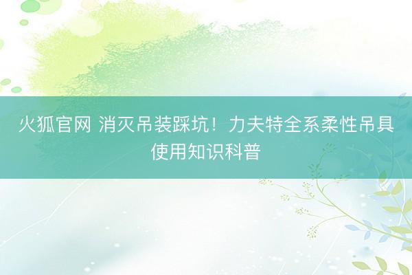 火狐官网 消灭吊装踩坑！力夫特全系柔性吊具使用知识科普