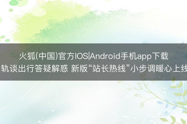 火狐(中国)官方IOS|Android手机app下载 轨谈出行答疑解惑 新版“站长热线”小步调暖心上线
