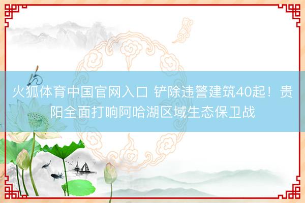 火狐体育中国官网入口 铲除违警建筑40起！贵阳全面打响阿哈湖区域生态保卫战