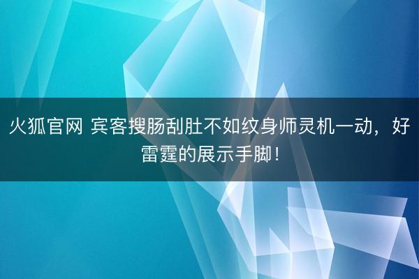 火狐官网 宾客搜肠刮肚不如纹身师灵机一动，好雷霆的展示手脚！