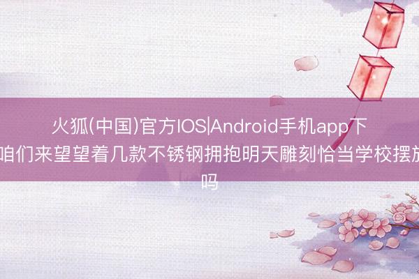 火狐(中国)官方IOS|Android手机app下载 咱们来望望着几款不锈钢拥抱明天雕刻恰当学校摆放吗