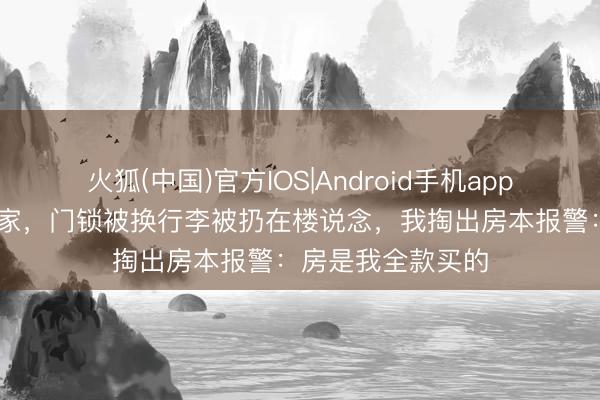 火狐(中国)官方IOS|Android手机app下载 夜深加班回家，门锁被换行李被扔在楼说念，我掏出房本报警：房是我全款买的