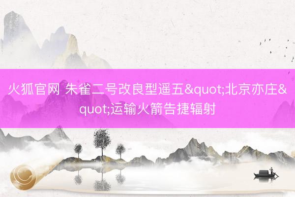火狐官网 朱雀二号改良型遥五"北京亦庄"运输火箭告捷辐射