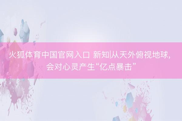 火狐体育中国官网入口 新知|从天外俯视地球， 会对心灵产生“亿点暴击”