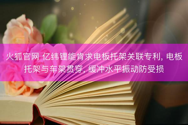 火狐官网 亿纬锂能肯求电板托架关联专利， 电板托架与车架贯穿， 缓冲水平振动防受损