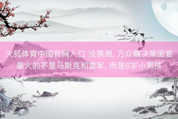 火狐体育中国官网入口 没猜测， 万众瞩决策国宴最火的不是马斯克和雷军， 而是6岁小男孩