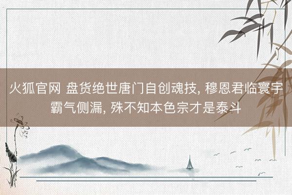 火狐官网 盘货绝世唐门自创魂技， 穆恩君临寰宇霸气侧漏， 殊不知本色宗才是泰斗
