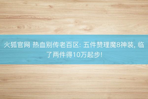 火狐官网 热血别传老百区: 五件赞理魔8神装， 临了两件得10万起步!