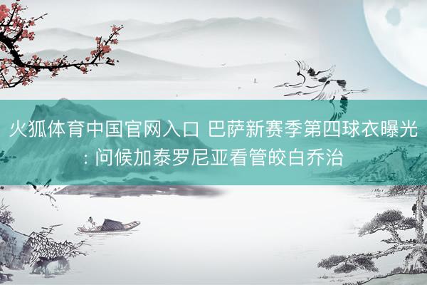 火狐体育中国官网入口 巴萨新赛季第四球衣曝光: 问候加泰罗尼亚看管皎白乔治