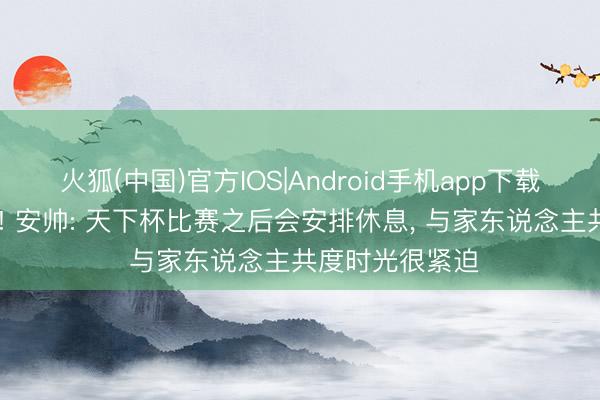 火狐(中国)官方IOS|Android手机app下载 东说念主性化! 安帅: 天下杯比赛之后会安排休息， 与家东说念主共度时光很紧迫