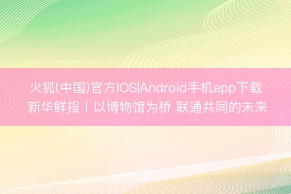 火狐(中国)官方IOS|Android手机app下载 新华鲜报丨以博物馆为桥 联通共同的未来