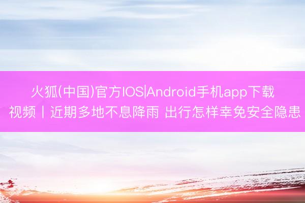 火狐(中国)官方IOS|Android手机app下载 视频丨近期多地不息降雨 出行怎样幸免安全隐患