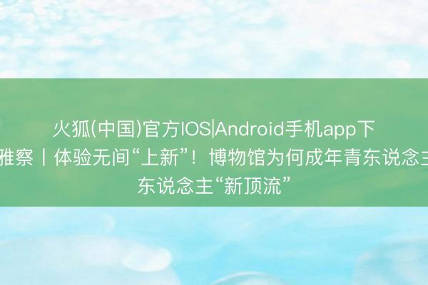 火狐(中国)官方IOS|Android手机app下载 晶采不雅察丨体验无间“上新”！博物馆为何成年青东说念主“新顶流”