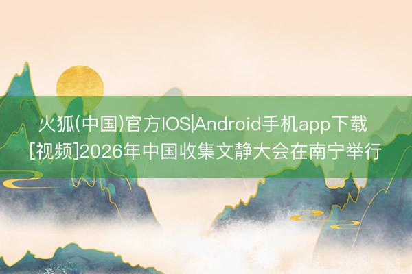 火狐(中国)官方IOS|Android手机app下载 [视频]2026年中国收集文静大会在南宁举行
