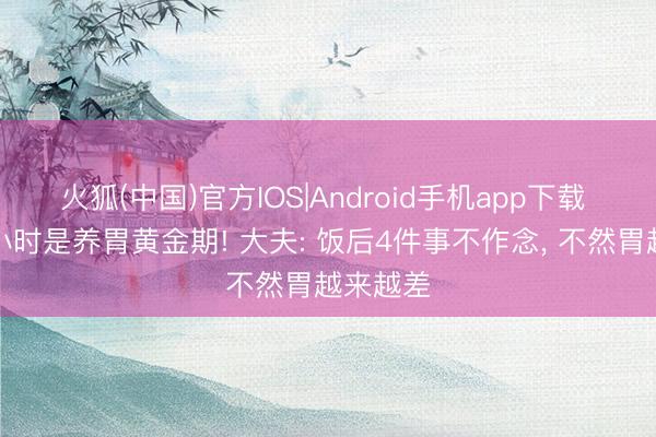 火狐(中国)官方IOS|Android手机app下载 饭后半小时是养胃黄金期! 大夫: 饭后4件事不作念， 不然胃越来越差
