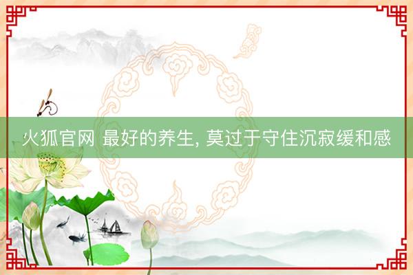 火狐官网 最好的养生， 莫过于守住沉寂缓和感