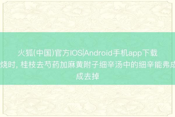 火狐(中国)官方IOS|Android手机app下载 不发烧时， 桂枝去芍药加麻黄附子细辛汤中的细辛能弗成去掉