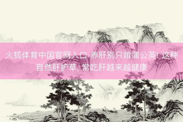 火狐体育中国官网入口 养肝别只啃蒲公英! 这种自然肝护草， 常吃肝越来越健康