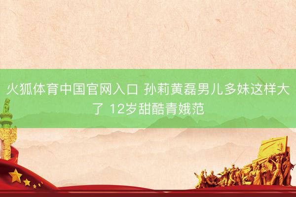 火狐体育中国官网入口 孙莉黄磊男儿多妹这样大了 12岁甜酷青娥范