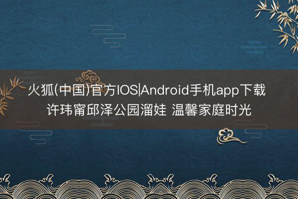 火狐(中国)官方IOS|Android手机app下载 许玮甯邱泽公园溜娃 温馨家庭时光
