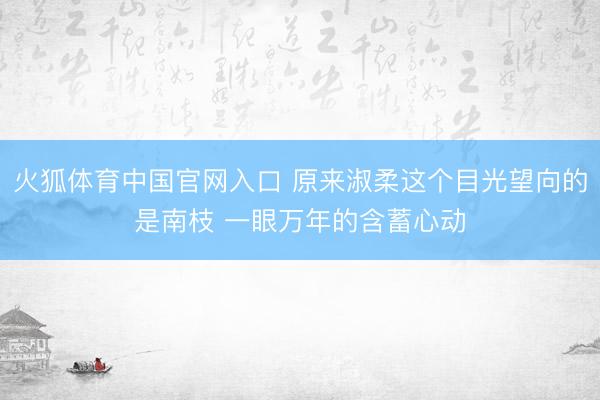 火狐体育中国官网入口 原来淑柔这个目光望向的是南枝 一眼万年的含蓄心动