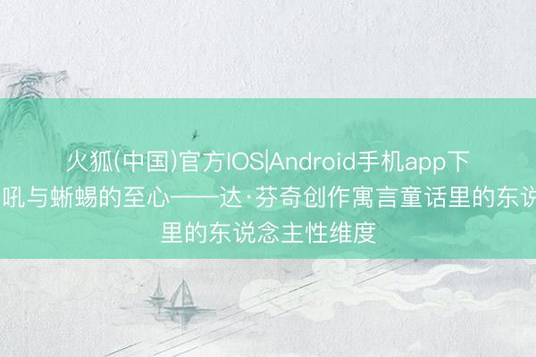 火狐(中国)官方IOS|Android手机app下载 雄狮的巨吼与蜥蜴的至心——达·芬奇创作寓言童话里的东说念主性维度
