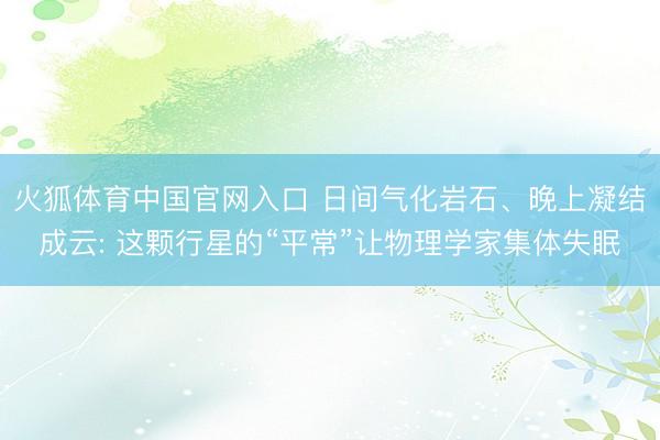火狐体育中国官网入口 日间气化岩石、晚上凝结成云: 这颗行星的“平常”让物理学家集体失眠