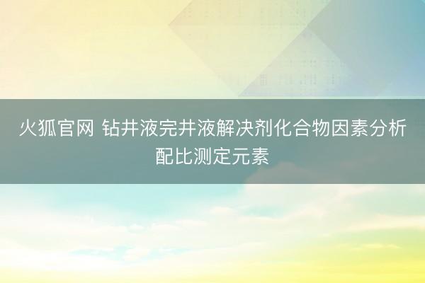 火狐官网 钻井液完井液解决剂化合物因素分析配比测定元素
