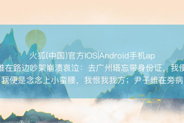 火狐(中国)官方IOS|Android手机app下载 徐冬冬与老公尹子维在路边吵架崩溃哀泣：去广州塔忘带身份证，我便是念念上小蛮腰，我恨我我方；尹子维在旁病笃到磕巴，用英文抚慰