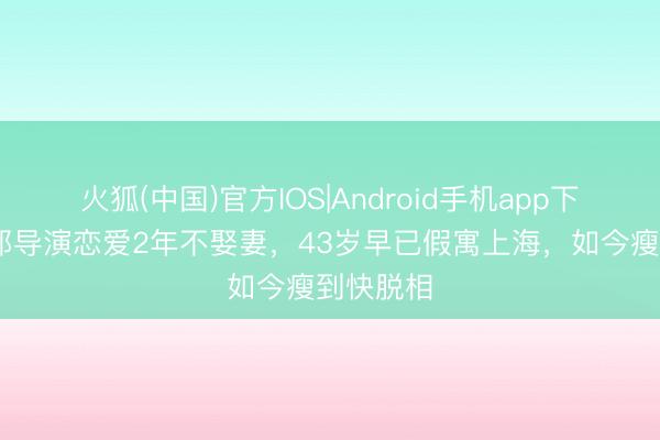火狐(中国)官方IOS|Android手机app下载 和异邦导演恋爱2年不娶妻，43岁早已假寓上海，如今瘦到快脱相