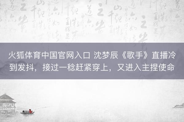 火狐体育中国官网入口 沈梦辰《歌手》直播冷到发抖，接过一稔赶紧穿上，又进入主捏使命