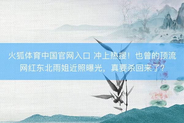 火狐体育中国官网入口 冲上热搜！也曾的顶流网红东北雨姐近照曝光，真要杀回来了？