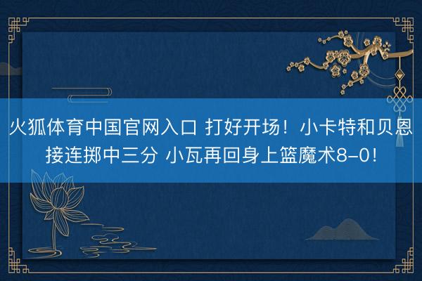 火狐体育中国官网入口 打好开场！小卡特和贝恩接连掷中三分 小瓦再回身上篮魔术8-0！