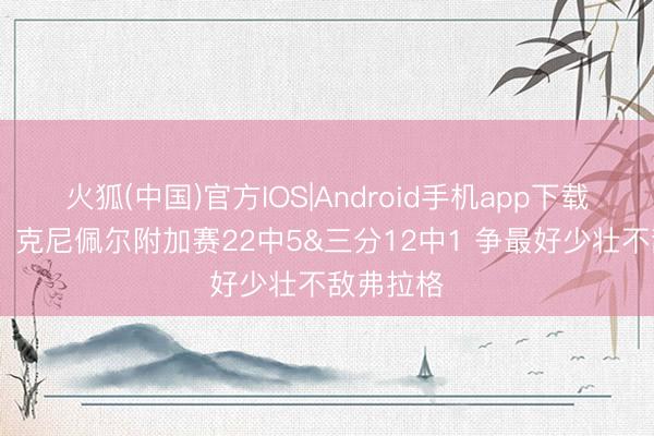 火狐(中国)官方IOS|Android手机app下载 输在这？克尼佩尔附加赛22中5&三分12中1 争最好少壮不敌弗拉格