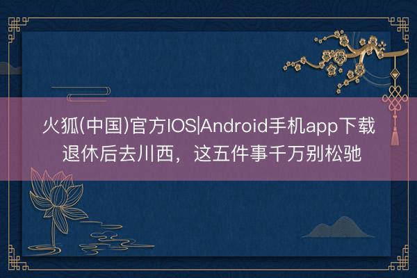 火狐(中国)官方IOS|Android手机app下载 退休后去川西，这五件事千万别松驰