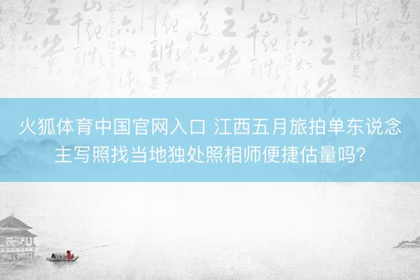 火狐体育中国官网入口 江西五月旅拍单东说念主写照找当地独处照相师便捷估量吗？