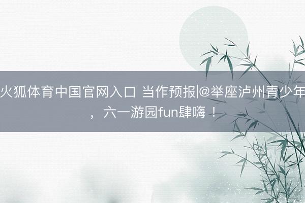 火狐体育中国官网入口 当作预报|@举座泸州青少年，六一游园fun肆嗨 ！
