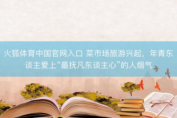 火狐体育中国官网入口 菜市场旅游兴起，年青东谈主爱上“最抚凡东谈主心”的人烟气