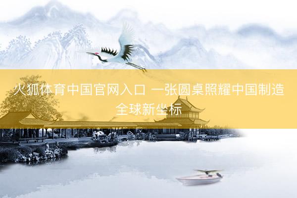 火狐体育中国官网入口 一张圆桌照耀中国制造全球新坐标