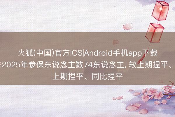 火狐(中国)官方IOS|Android手机app下载 金龙汽车2025年参保东说念主数74东说念主， 较上期捏平、同比捏平