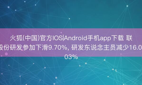 火狐(中国)官方IOS|Android手机app下载 联明股份研发参加下滑9.70%， 研发东说念主员减少16.03%