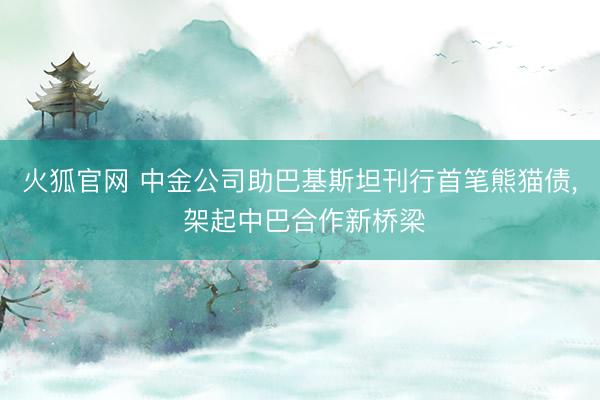 火狐官网 中金公司助巴基斯坦刊行首笔熊猫债， 架起中巴合作新桥梁