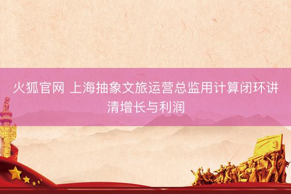 火狐官网 上海抽象文旅运营总监用计算闭环讲清增长与利润