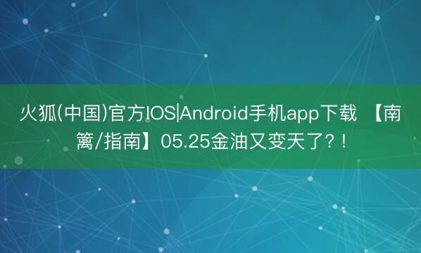 火狐(中国)官方IOS|Android手机app下载 【南篱/指南】05.25金油又变天了? !