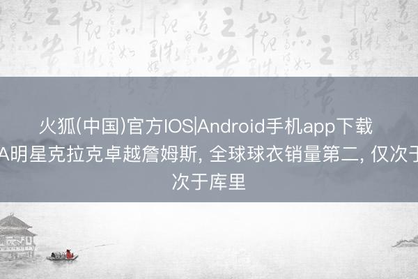 火狐(中国)官方IOS|Android手机app下载 WNBA明星克拉克卓越詹姆斯， 全球球衣销量第二， 仅次于库里