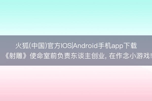 火狐(中国)官方IOS|Android手机app下载 《射雕》使命室前负责东谈主创业， 在作念小游戏!