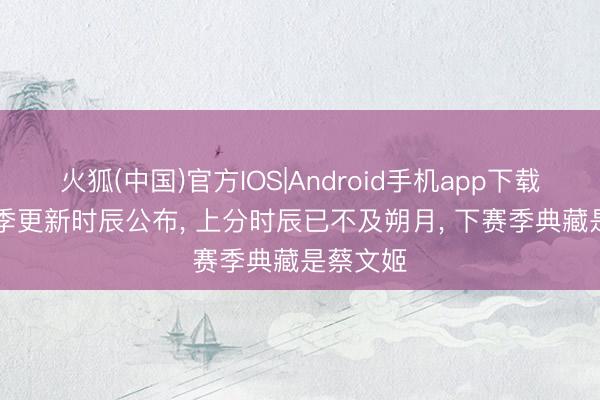 火狐(中国)官方IOS|Android手机app下载 S44赛季更新时辰公布， 上分时辰已不及朔月， 下赛季典藏是蔡文姬